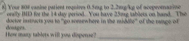 Your 80 # canine patient requires 0.5mg to 2.2mg/kg of acepromazine 
orally BID for the 14 day period. You have 25mg tablets on hand. The 
doctor instructs you to ''go somewhere in the middle" of the range of 
dosages. 
How many tablets will you dispense?_
