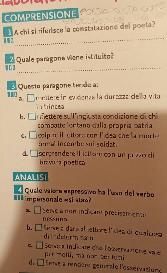COMPRENSIONE
_
1 A chi si riferisce la constatazione del poeta?
_
2 Quale paragone viene istituito?
.□
B Questo paragone tende a:
a. □ mettere in evidenza la durezza della vita
in trincea
b. □ riflettere sull’ingiusta condizione di chi
combatte lontano dalla propria patria
c. □ colpire il lettore con l’idea che la morte
ormai incombe sui soldati
d. □sorprendere il lettore con un pezzo di
bravura poetica
ANALISI
Quale valore espressivo ha l'uso del verbo
€££ impersonale «si sta»?
a. □ Serve a non indicare precisamente
nessuno
b. □ Serve a dare al lettore l’idea di qualcosa
di indeterminato
c. □ Serve a indicare che l’osservazione vale
per molti, ma non per tutti
d. □ Serve a rendere generale l’osservazione