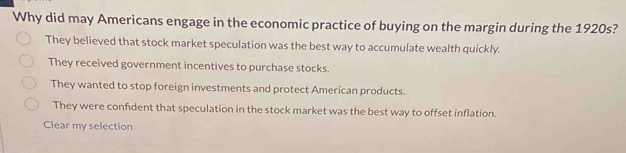 Why did may Americans engage in the economic practice of buying on the margin during the 1920s?
They believed that stock market speculation was the best way to accumulate wealth quickly.
They received government incentives to purchase stocks.
They wanted to stop foreign investments and protect American products.
They were confident that speculation in the stock market was the best way to offset inflation.
Clear my selection