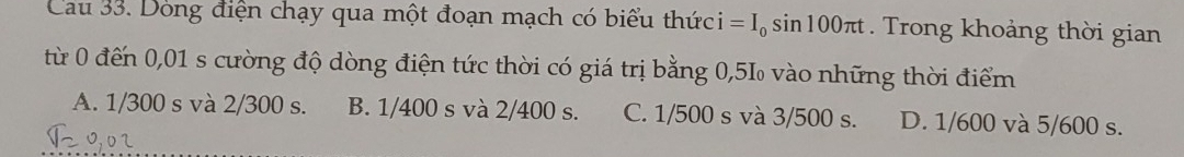 Cau 33. Dòng điện chạy qua một đoạn mạch có biểu thức i=I_0sin 100π t. Trong khoảng thời gian
từ 0 đến 0,01 s cường độ dòng điện tức thời có giá trị bằng 0,5‰ vào những thời điểm
A. 1/300 s và 2/300 s. B. 1/400 s và 2/400 s. C. 1/500 s và 3/500 s. D. 1/600 và 5/600 s.