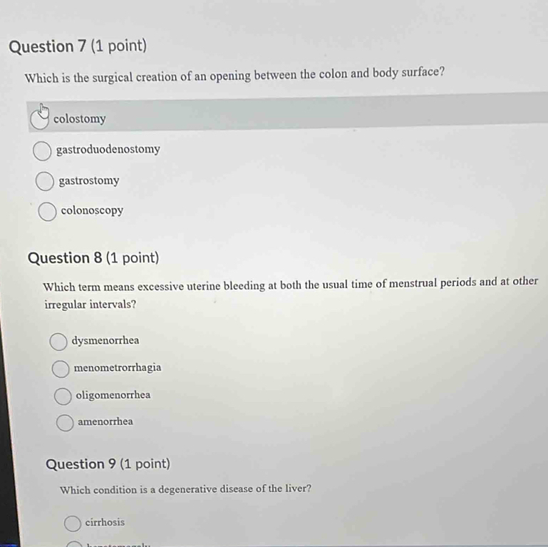 Which is the surgical creation of an opening between the colon and body surface?
colostomy
gastroduodenostomy
gastrostomy
colonoscopy
Question 8 (1 point)
Which term means excessive uterine bleeding at both the usual time of menstrual periods and at other
irregular intervals?
dysmenorrhea
menometrorrhagia
oligomenorrhea
amenorrhea
Question 9 (1 point)
Which condition is a degenerative disease of the liver?
cirrhosis