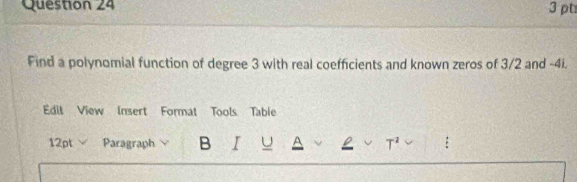 Find a polynomial function of degree 3 with real coefficients and known zeros of 3/2 and -4i. 
Edit View Insert Format Tools Table 
12pt Paragraph B I a 
T^2