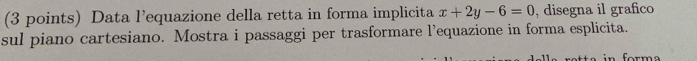 Data l’equazione della retta in forma implicita x+2y-6=0 , disegna il grafico 
sul piano cartesiano. Mostra i passaggi per trasformare l’equazione in forma esplicita. 
or m