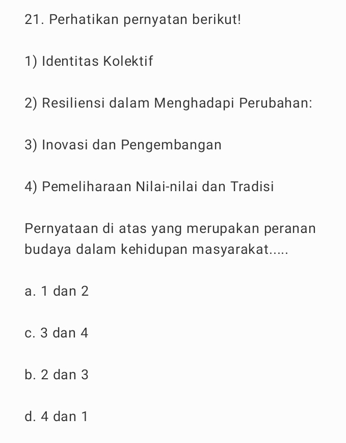 Perhatikan pernyatan berikut!
1) Identitas Kolektif
2) Resiliensi dalam Menghadapi Perubahan:
3) Inovasi dan Pengembangan
4) Pemeliharaan Nilai-nilai dan Tradisi
Pernyataan di atas yang merupakan peranan
budaya dalam kehidupan masyarakat.....
a. 1 dan 2
c. 3 dan 4
b. 2 dan 3
d. 4 dan 1