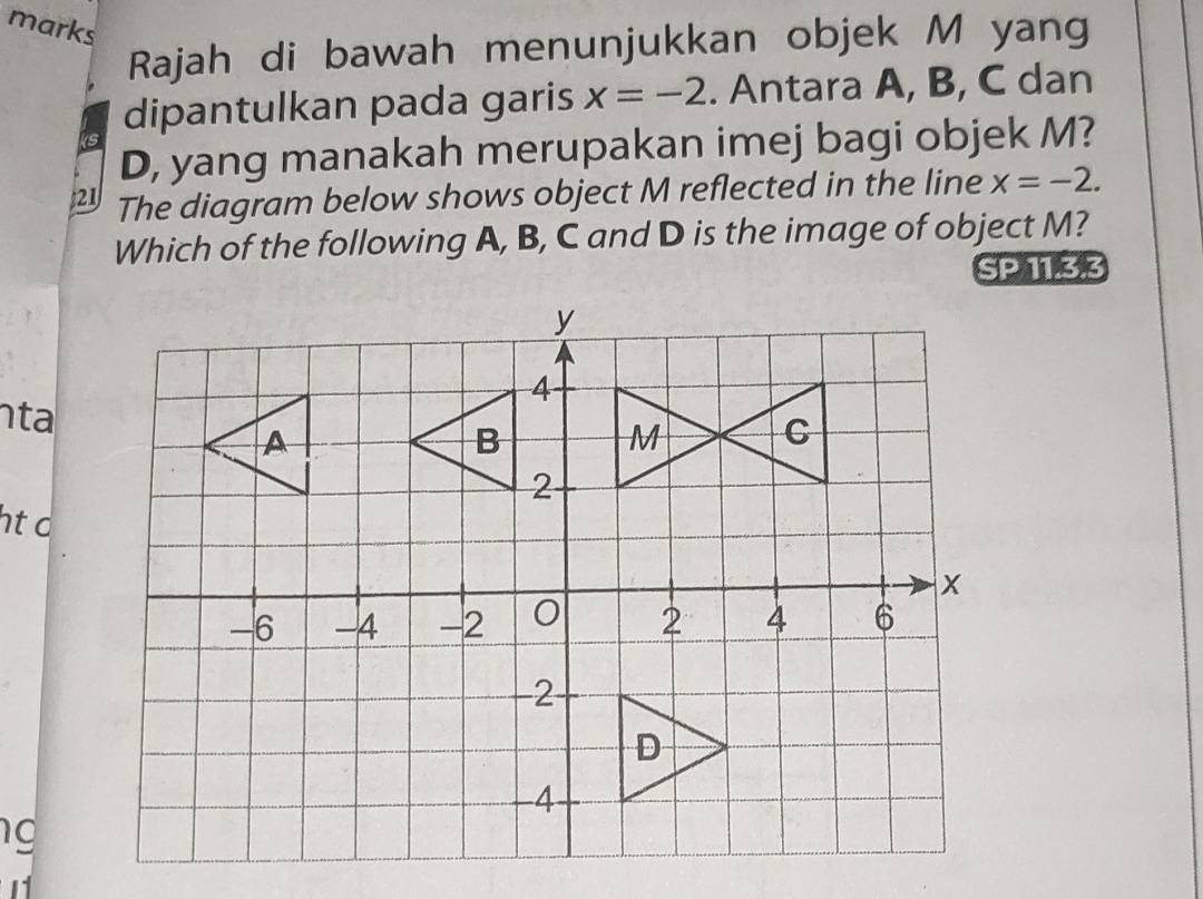 marks 
Rajah di bawah menunjukkan objek M yang 
dipantulkan pada garis x=-2. Antara A, B, C dan
D, yang manakah merupakan imej bagi objek M? 
21 The diagram below shows object M reflected in the line x=-2. 
Which of the following A, B, C and D is the image of object M? 
SP 11.3.3 
ta 
ht o 
g 
1