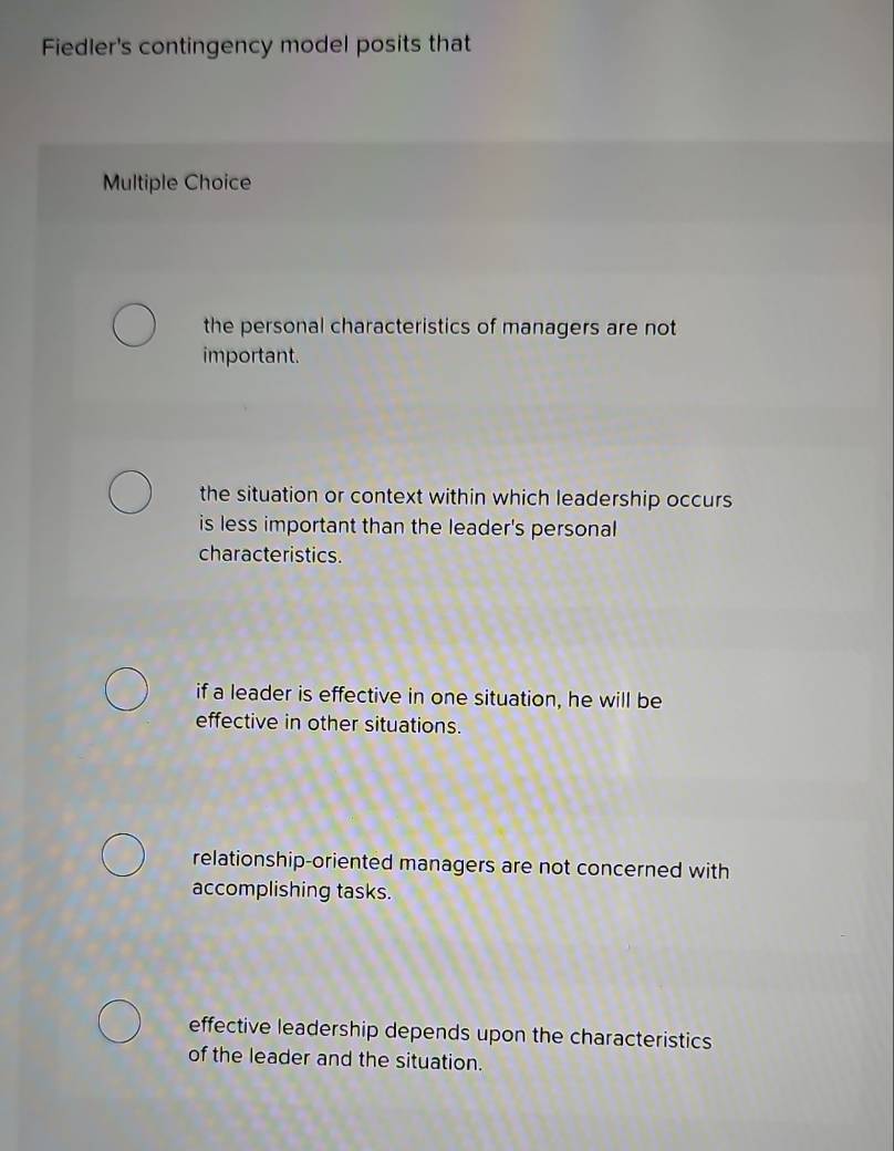 Fiedler's contingency model posits that
Multiple Choice
the personal characteristics of managers are not
important.
the situation or context within which leadership occurs
is less important than the leader's personal
characteristics.
if a leader is effective in one situation, he will be
effective in other situations.
relationship-oriented managers are not concerned with
accomplishing tasks.
effective leadership depends upon the characteristics
of the leader and the situation.