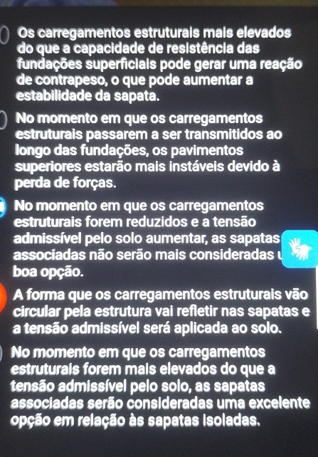 Os carregamentos estruturais mais elevados
do que a capacidade de resistência das
fundações superficiais pode gerar uma reação
de contrapeso, o que pode aumentar a
estabilidade da sapata.
No momento em que os carregamentos
estruturais passarem a ser transmitidos ao
Iongo das fundações, os pavimentos
superiores estarão mais instáveis devido à
perda de forças.
No momento em que os carregamentos
estruturais forem reduzidos e a tensão
admissível pelo solo aumentar, as sapatas
associadas não serão mais consideradas 
boa opção.
A forma que os carregamentos estruturais vão
circular pela estrutura vai refletir nas sapatas e
a tensão admissível será aplicada ao solo.
No momento em que os carregamentos
estruturais forem mais elevados do que a
tensão admissível pelo solo, as sapatas
associadas serão consideradas uma excelente
opção em relação às sapatas isoladas.