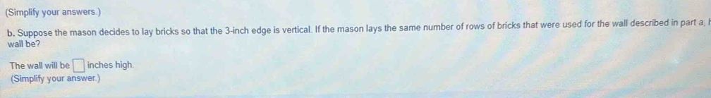 (Simplify your answers.) 
b. Suppose the mason decides to lay bricks so that the 3-inch edge is vertical. If the mason lays the same number of rows of bricks that were used for the wall described in part a, 
wall be? 
The wall will be □ inches high. 
(Simplify your answer.)