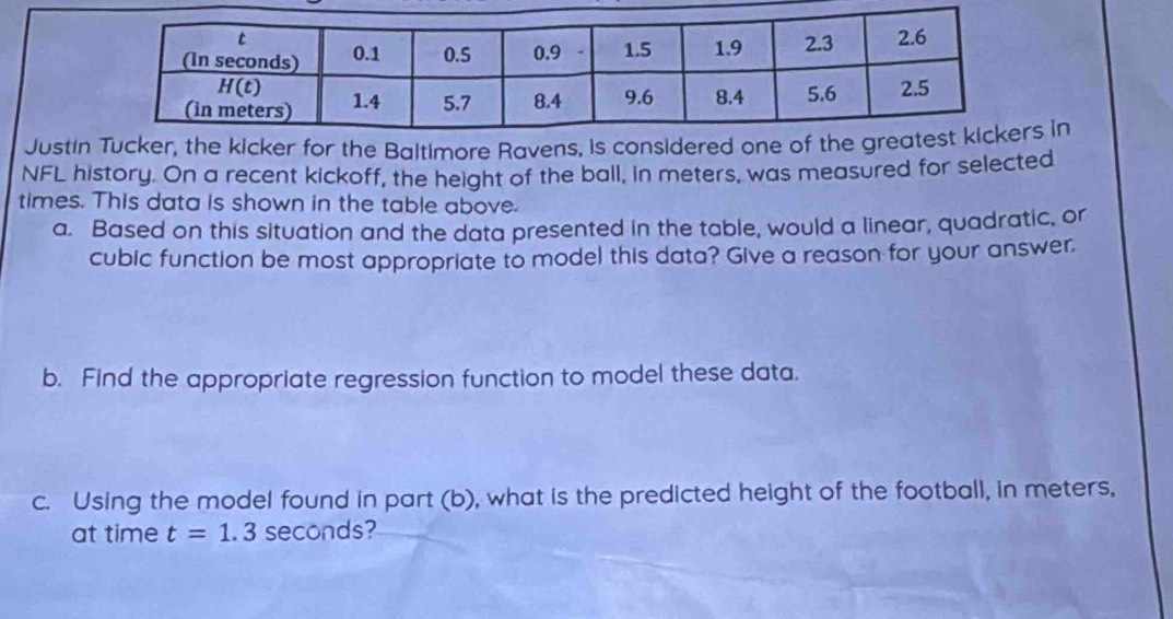 Justin Tucker, the kicker for the Baltimore Ravens, is considered one of the gre in
NFL history. On a recent kickoff, the height of the ball, in meters, was measured for selected
times. This data is shown in the table above.
a. Based on this situation and the data presented in the table, would a linear, quadratic, or
cubic function be most appropriate to model this data? Give a reason for your answer.
b. Find the appropriate regression function to model these data.
c. Using the model found in part (b), what is the predicted height of the football, in meters,
at time t=1.3 seconds?