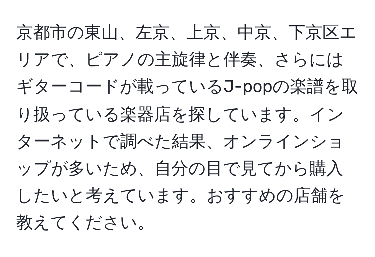 京都市の東山、左京、上京、中京、下京区エリアで、ピアノの主旋律と伴奏、さらにはギターコードが載っているJ-popの楽譜を取り扱っている楽器店を探しています。インターネットで調べた結果、オンラインショップが多いため、自分の目で見てから購入したいと考えています。おすすめの店舗を教えてください。