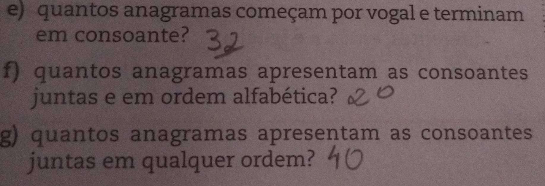 quantos anagramas começam por vogal e terminam 
em consoante? 
f) quantos anagramas apresentam as consoantes 
juntas e em ordem alfabética? 
g) quantos anagramas apresentam as consoantes 
juntas em qualquer ordem?