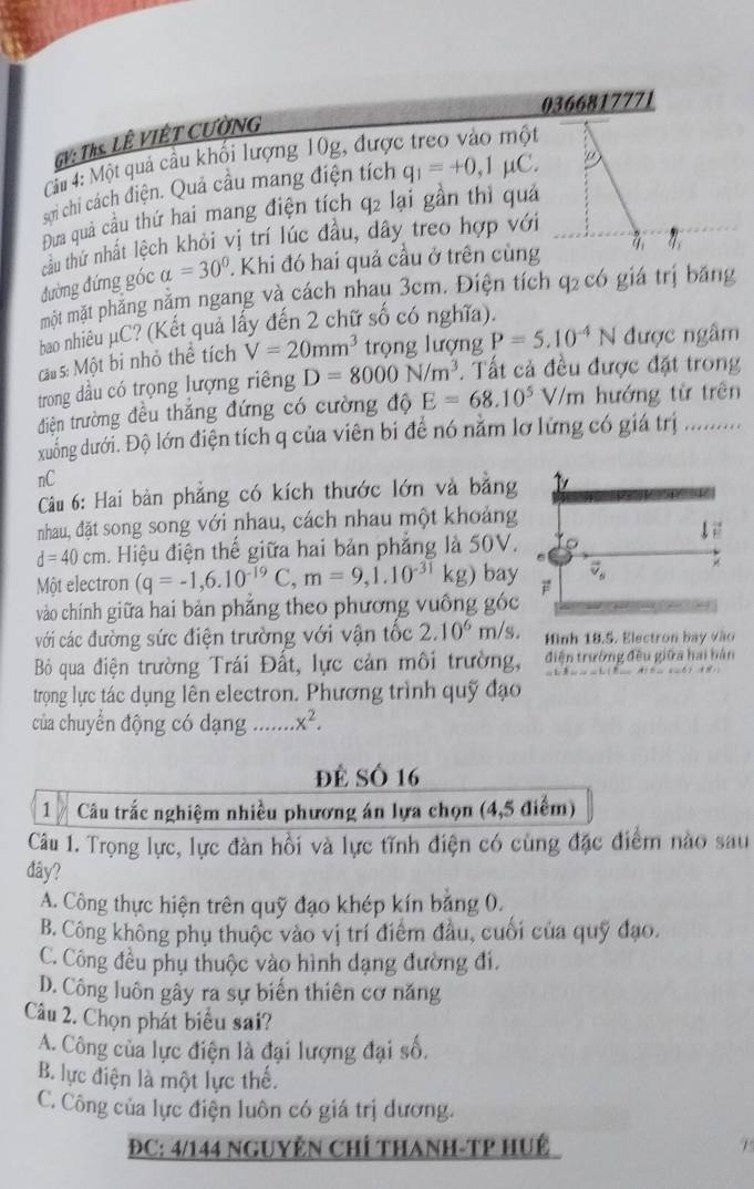 0366817771
GV: Ths. LÊ VIÊT CƯờNG
Cầ 4: Một quả cầu khối lượng 10g, được
sơn chỉ cách điện. Quả cầu mang điện tích q_1=+0,1mu C. p
Đưa quả cầu thứ hai mang điện tích q2 lại gần thì quả
tầu thứ nhất lệch khỏi vị trí lúc đầu, dây treo hợp với
đường đứng góc alpha =30°. Khi đó hai quả cầu ở trên cùng 4 η,
một mặt phẳng nằm ngang và cách nhau 3cm. Điện tích q₂ có giá trị băng
bao nhiêu μC? (Kết quả lấy đến 2 chữ số có nghĩa).
cau s: Một bỉ nhỏ thể tích V=20mm^3 trọng lượng P=5.10^(-4)N được ngâm
trong dầu có trọng lượng riêng D=8000N/m^3.  Tất cả đều được đặt trong
điện trường đều thắng đứng có cường độ E=68.10^5V/m hướng từ trên
xuống dưới. Độ lớn điện tích q của viên bi để nó nằm lơ lứng có giá trị ..........
nC
Câu 6: Hai bàn phẳng có kích thước lớn và bằng
nhau, đặt song song với nhau, cách nhau một khoảng
d=40cm. Hiệu điện thế giữa hai bản phẳng là 50V.
Một electron (q=-1,6.10^(-19)C,m=9,1.10^(-31)kg ) bay
vào chính giữa hai bản phẳng theo phương vuông góc
với các đường sức điện trường với vận tốc 2.10^6 m/s. Mình 18.5. Electron bay vào
Bỏ qua điện trường Trái Đất, lực cản môi trường, điện trường đều giữa hai bản
trọng lực tác dụng lên electron. Phương trình quỹ đạo
của chuyển động có dạng … x^2.
đẻ Số 16
1  Câu trắc nghiệm nhiều phương án lựa chọn (4,5 điểm)
Câu 1. Trọng lực, lực đàn hồi và lực tĩnh điện có cùng đặc điểm nào sau
đây?
A. Công thực hiện trên quỹ đạo khép kín bằng 0.
B. Công không phụ thuộc vào vị trí điểm đầu, cuối của quỹ đạo.
C. Công đều phụ thuộc vào hình dạng đường đi.
D. Công luôn gây ra sự biển thiên cơ năng
Câu 2. Chọn phát biểu sai?
A. Công của lực điện là đại lượng đại số.
B. lực điện là một lực thế.
C. Công của lực điện luôn có giá trị dương.
ĐC: 4/144 NGUYÊN CHÍ THANH-TP HUÉ