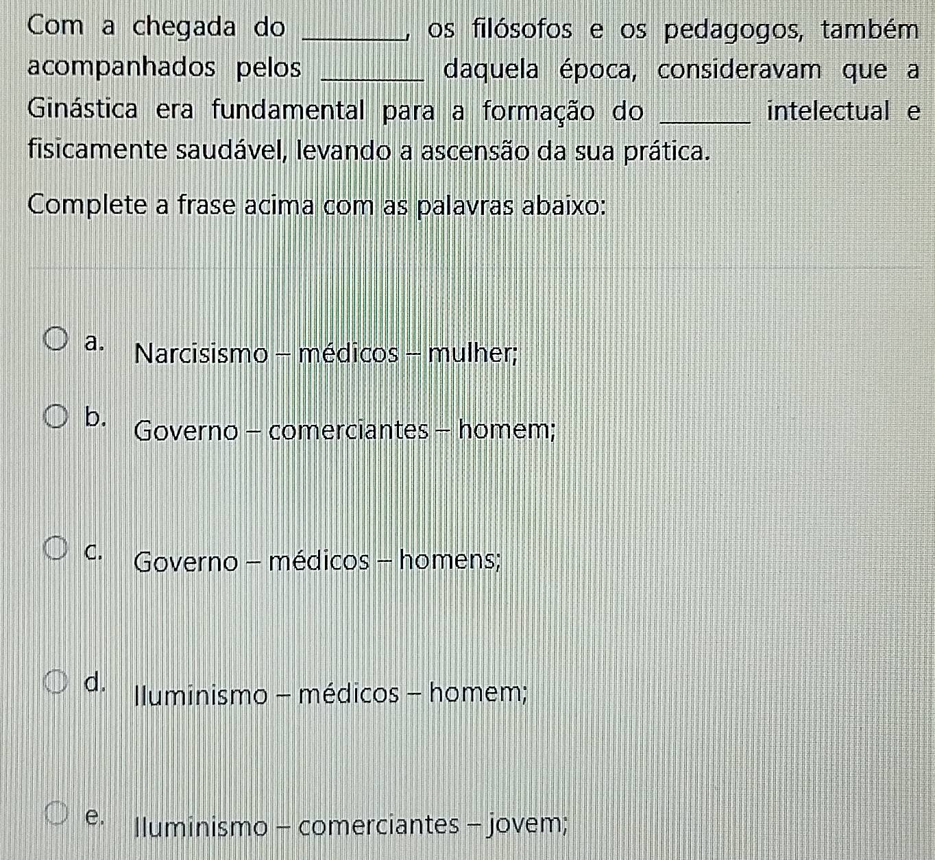 Com a chegada do _, os filósofos e os pedagogos, também
acompanhados pelos _daquela época, consideravam que a
Ginástica era fundamental para a formação do _intelectual e
fisicamente saudável, levando a ascensão da sua prática.
Complete a frase acima com as palavras abaixo:
a. Narcisismo - médicos - mulher;
b. Governo - comerciantes - homem;
C. Governo - médicos - homens;
d. Iluminismo - médicos - homem;
e. lluminismo - comerciantes - jovem;