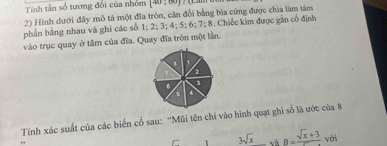 Tính tần số tương đối của nhóm [40,60)
2) Hình dưới đây mô tả một đĩa tròn, cân đối bằng bìa cứng được chia làm tảm 
phần bằng nhau và ghi các số 1; 2; 3; 4; 5; 6; 7; 8. Chiếc kim được gắn cố định 
vào trục quay ở tâm của đĩa. Quay đĩa tròn một lần.
8 1
2
6 3
5 4
Tính xác suất của các biến cố sau: “Mũi tên chỉ vào hình quạt ghi số là ước của 8 
1 3sqrt(x) và B=frac sqrt(x)+3 với