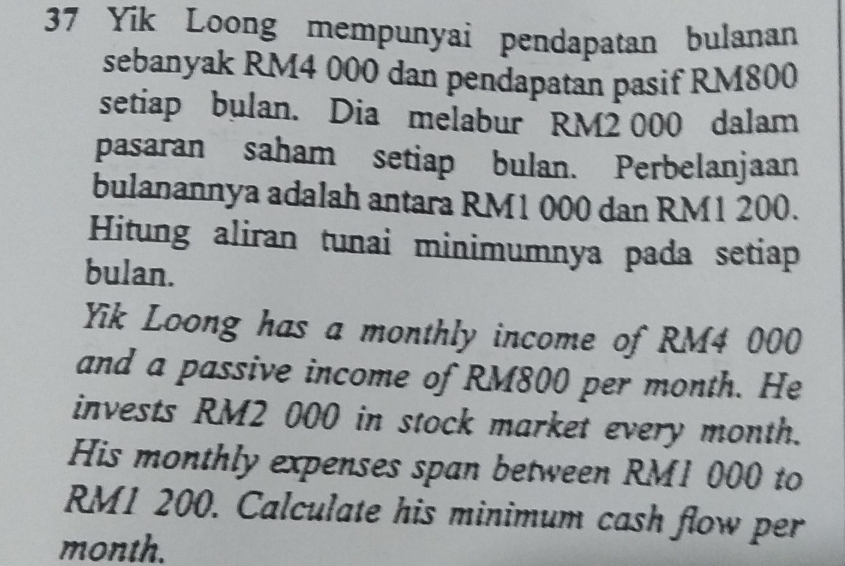 Yik Loong mempunyai pendapatan bulanan 
sebanyak RM4 000 dan pendapatan pasif RM800
setiap bulan. Dia melabur RM2 000 dalam 
pasaran saham setiap bulan. Perbelanjaan 
bulanannya adalah antara RM1 000 dan RM1 200. 
Hitung aliran tunai minimumnya pada setiap 
bulan. 
Yik Loong has a monthly income of RM4 000
and a passive income of RM800 per month. He 
invests RM2 000 in stock market every month. 
His monthly expenses span between RM1 000 to
RM1 200. Calculate his minimum cash flow per
month.