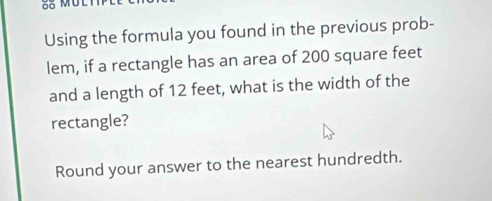 Using the formula you found in the previous prob- 
lem, if a rectangle has an area of 200 square feet
and a length of 12 feet, what is the width of the 
rectangle? 
Round your answer to the nearest hundredth.