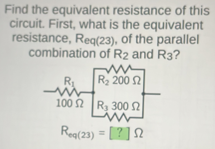 Find the equivalent resistance of this
circuit. First, what is the equivalent
resistance, Req(23), of the parallel
combination of R_2 and R_3 2
R_eq(23)=[?]Omega