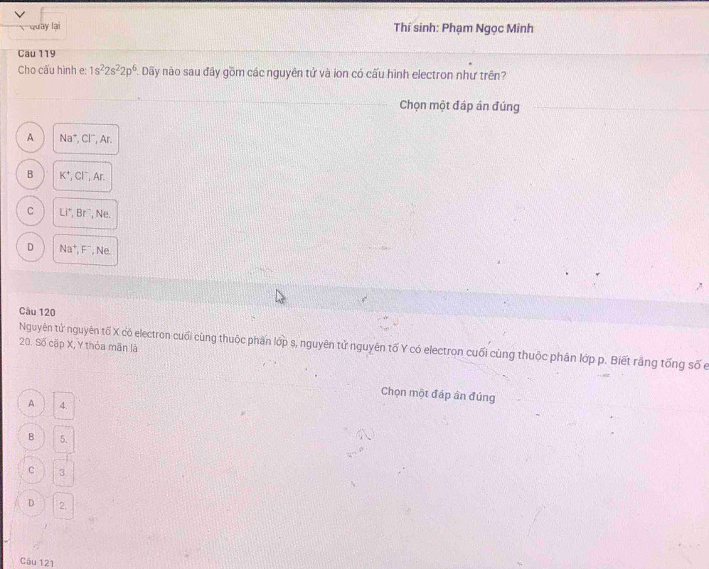 Quay lại Thí sinh: Phạm Ngọc Minh
Cău 119
Cho cấu hình e: 1s^22s^22p^6. . Dãy nào sau đầy gồm các nguyên tử và ion có cấu hình electron như trên?
Chọn một đáp án đúng
A Na⁺, Cl⁻, Ar.
B K^+, Cl^-, Ar.
C Li^+, Br^- , Ne.
D Na^+, F^- , Ne.
Câu 120
20. Số cặp X, Y thỏa mãn là
Nguyên tử nguyên tố X có electron cuối cùng thuộc phân lớp s, nguyên tử nguyên tố Y có electron cuối cùng thuộc phân lớp p. Biết rằng tống số e
Chọn một đáp ấn đúng
A 4.
B 5.
C 3.
D 2.
Câu 121