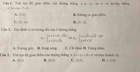 Tìm tọa độ giao điểm của đường thắng △ :4x-3y-26=0 và đường thẳng
d:3x+4y-7=0.
A. (5;2). B. Không có giao điểm.
C. (2;-6). D. (5;-2). 
Câu 2. Xác định vị trí tương đối cin2 2 đường thẳng
A, : beginarrayl x=1+(1-sqrt(2)t) y=2+sqrt(2)tendarray. và △ _2:beginarrayl x=sqrt(2)+(sqrt(2)-2)t' y=1+2t'endarray.
□ 
A. Vuông góc. B. Song song. C. Cắt nhau D. Trùng nhau.
Câu 3. Tìm tọa độ giao điểm của đường thẳng △ :5x+2y-10=0 và trục hoành 0x ,
A. (0;2). B. (0;5). C. (2;0). D. (-2;0).