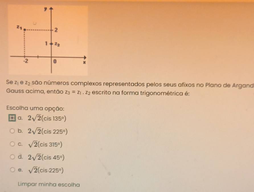 Se z_1 e z_2 são números complexos representados pelos seus afixos no Plano de Argand
Gauss acima, então z_3=z_1.z_2 escrito na forma trigonométrica é:
Escolha uma opção:
to a. 2sqrt(2)(cis135°)
b. 2sqrt(2)(cis225°)
C. sqrt(2)(cis315°)
d. 2sqrt(2)(cis45°)
e. sqrt(2)(cis· 225°)
Limpar minha escolha