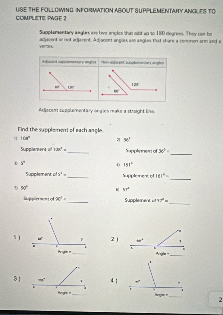 USE THE FOLLOWING INFORMATION ABOUT SUPPLEMENTARY ANGLES TO
COMPLETE PAGE 2
Supplementary angles are two angles that add up to 180 degrees. They can be
adjacent or not adjacent. Adjacent angles are angles that share a common arm and a
vertex.
Adjacent supplementary angles Non-adjacent supplementary angles
Adjacent supplementary angles make a straight line.
Find the supplement of each angle.
1) 108° 36°
2)
_
Supplement of 108°= _ Supplement of 36°=
3) 5°
4) 161°
_
Supplement of 5^0= _ Supplement of 161°=
5) 90°
6 57°
_
Supplement of 90°= _ Supplement of 57°=
1)2 )
3 )4 )
 
2