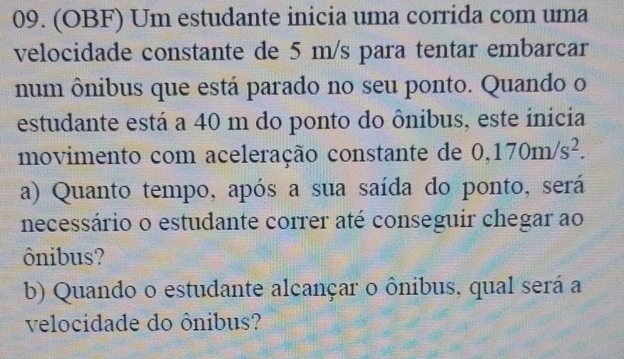 (OBF) Um estudante inicia uma corrida com uma 
velocidade constante de 5 m/s para tentar embarcar 
num ônibus que está parado no seu ponto. Quando o 
estudante está a 40 m do ponto do ônibus, este inicia 
movimento com aceleração constante de 0,170m/s^2. 
a) Quanto tempo, após a sua saída do ponto, será 
necessário o estudante correr até conseguir chegar ao 
ônibus? 
b) Quando o estudante alcançar o ônibus, qual será a 
velocidade do ônibus?