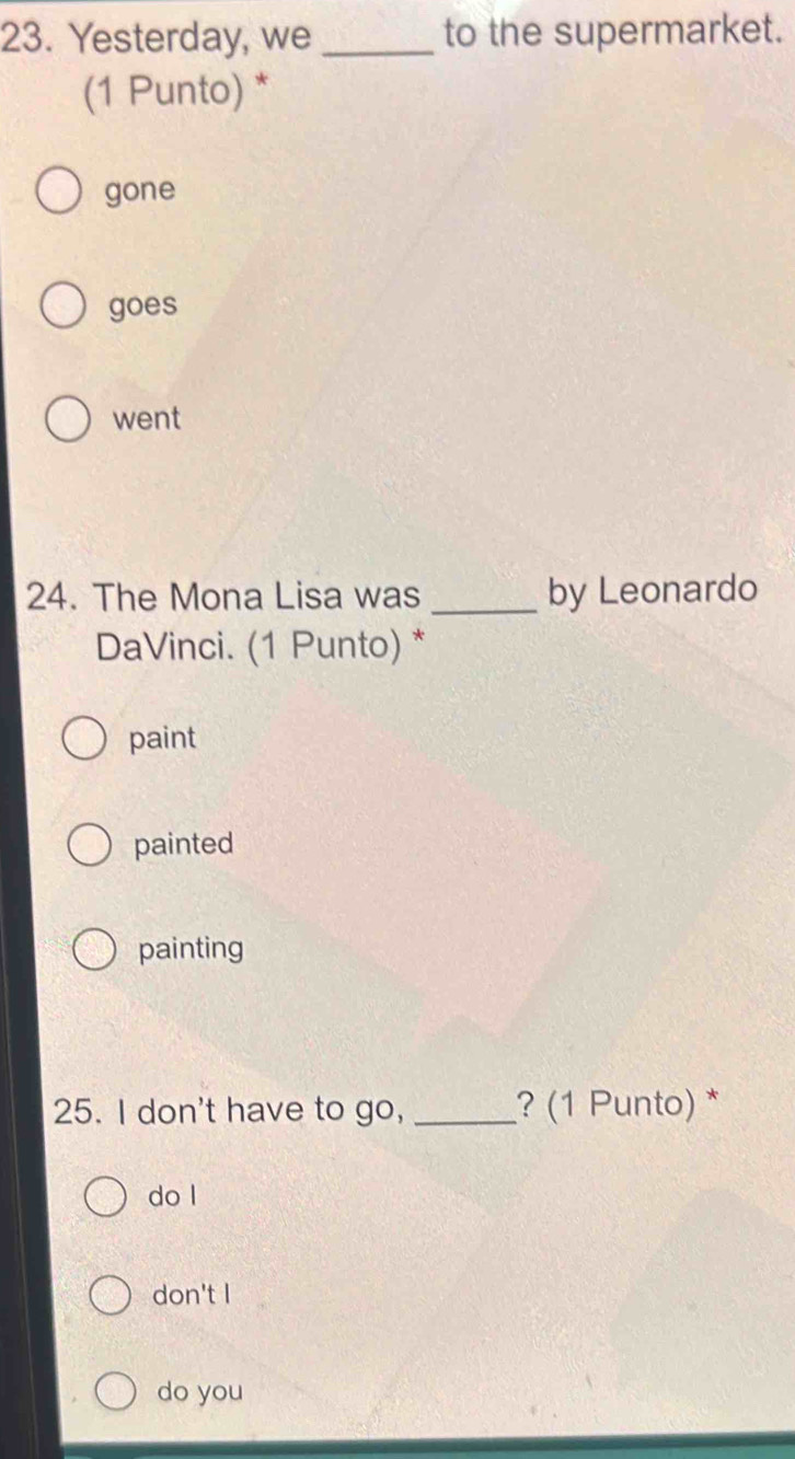 Yesterday, we _to the supermarket.
(1 Punto) *
gone
goes
went
24. The Mona Lisa was _by Leonardo
DaVinci. (1 Punto) *
paint
painted
painting
25. I don't have to go, _? (1 Punto) *
do l
don't I
do you