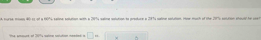 A nurse mixes 40 cc of a 60% saline solution with a 20% saline solution to produce a 28% saline solution. How much of the 20% solution should he use? 
The amount of 20% saline solution needed is □ cc. × □