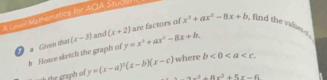 A Level Mathematics for AQA Studer 
a Given that (x-3) and (x+2) are factors of x^3+ax^2-8x+b , find the values o 
b Hence sketch the graph of y=x^3+ax^2-8x+b. 
the graph of y=(x-a)^2(x-b)(x-c) where b<0<a ,
-2x^3+8x^2+5x-6.