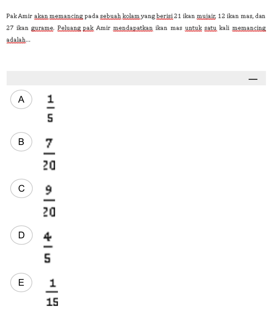 Pak Amir akan memancing pada sebuah kolam yang berisi 21 ikan mujair, 12 ikan mas, dan
27 ikan gurame. Peluang pak Amir mendapatkan ikan mas untuk satu kali memancing
adalah...
A  1/5 
B  7/20 
C  9/20 
D  4/5 
E  1/15 