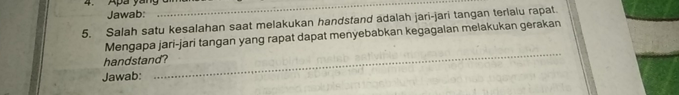 Apa yan g 
Jawab: 
_ 
5. Salah satu kesalahan saat melakukan handstand adalah jari-jari tangan terlalu rapat. 
Mengapa jari-jari tangan yang rapat dapat menyebabkan kegagalan melakukan gerakan 
handstand? 
Jawab: 
_