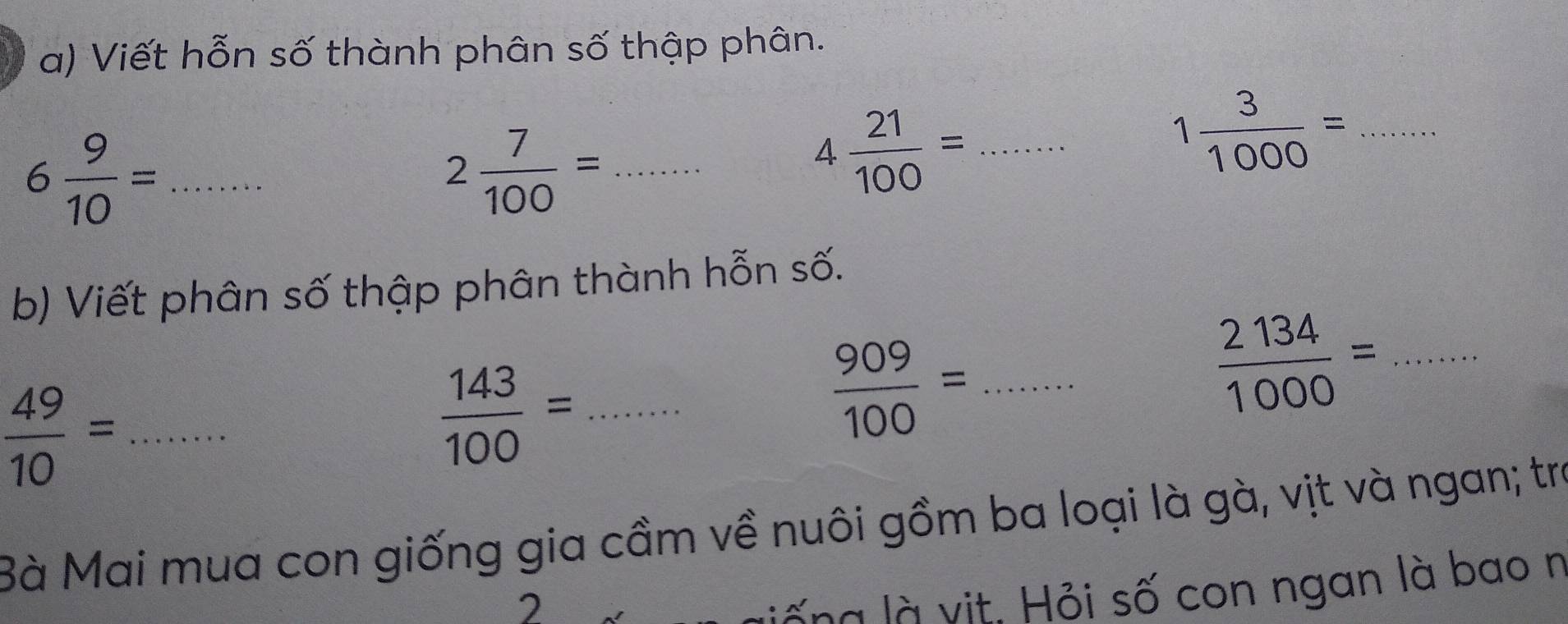 Viết hỗn số thành phân số thập phân. 
_ 6 9/10 =
_ 2 7/100 =
4 21/100 = _
1 3/1000 = _ 
b) Viết phân số thập phân thành hỗn số. 
_  2134/1000 =
_  49/10 =
_  143/100 =
 909/100 = _ 
Bà Mai mua con giống gia cầm về nuôi gồm ba loại là gà, vịt và ngan; tra 
2 
lố ng là vịt, Hỏi số con ngan là bao n