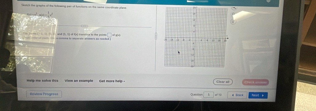 Sketch the graphs of the following pair of functions on the same coordinate plane.
1=x^2 1(x)= 1/5 x^2
h o n (-1,1),(0,0 and (1,1) of f(x) translate to the points □ ofg(x)
Lspe ondered pairs. Ussa comma to separate answers as needed.] 
Help me solve this View an example Get more help - Clear all Check anes 
Review Progress Question 5 of 10 Back Next