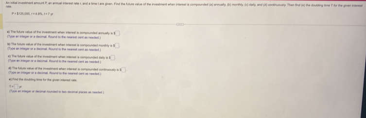 An initial investment amount P, an annual interest rate r, and a time t are given. Find the future value of the investment when interest is compounded (a) annually, (b) monthly, (c) daily, and (d) continuously. Then find (e) the doubling time T for the givn intee
P=$125,000, r=4.9% , t=7y
#) The future value of the investment when interest is compounded annually is □ 
(Type an integer or a decimall. Round to the nearest cent as needed.) 
b) The future value of the investment when interest is compounded monthly is 1□
(Type an integer or a decimal. Round to the nearest cent as needed.) 
c) The future value of the investment when interest is compounded daily is $
(Type an integer or a decimal. Round to the nearest cent as needed.) 
d) The future value of the investment when interest is compounded continuously is □
(Type an integer or a decimal. Round to the nearest cent as needed.) 
e) Find the doubiling time for the given interest rate.
T=□ w
(Type an inleger or decimal rounded to two decimal places as needed.)