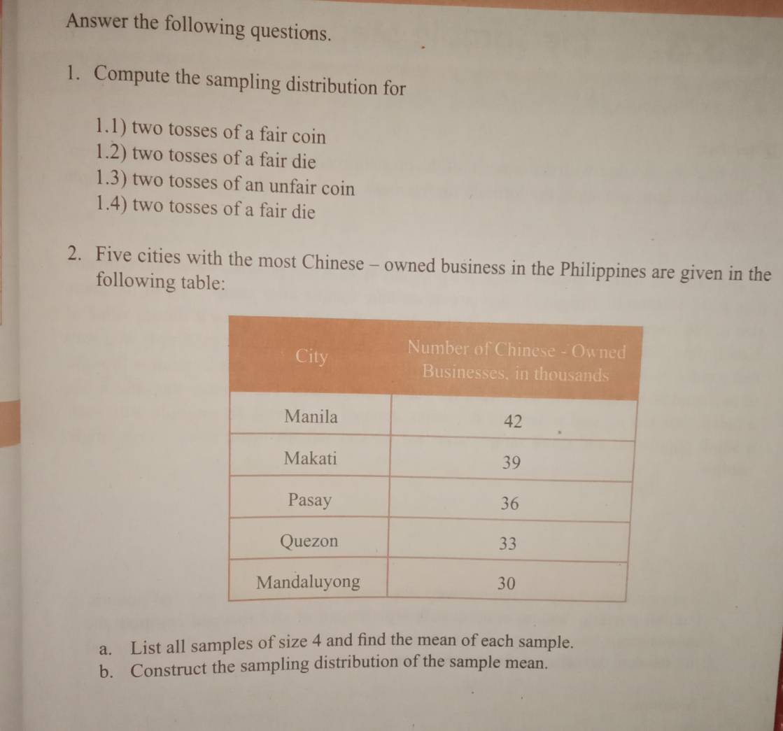 Answer the following questions. 
1. Compute the sampling distribution for 
1.1) two tosses of a fair coin 
1.2) two tosses of a fair die 
1.3) two tosses of an unfair coin 
1.4) two tosses of a fair die 
2. Five cities with the most Chinese - owned business in the Philippines are given in the 
following table: 
a. List all samples of size 4 and find the mean of each sample. 
b. Construct the sampling distribution of the sample mean.