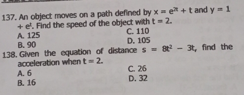 An object moves on a path defined by x=e^(2t)+t and y=1
+ e'. Find the speed of the object with t=2.
A. 125 C. 110
B. 90 D. 105
138. Given the equation of distance s=8t^2-3t , find the
acceleration when t=2.
A. 6 C. 26
B. 16 D. 32