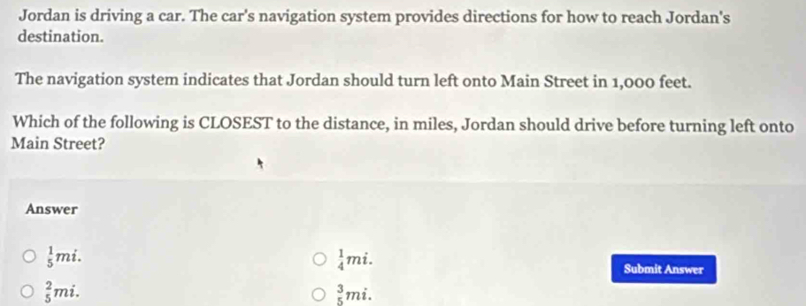 Jordan is driving a car. The car's navigation system provides directions for how to reach Jordan's
destination.
The navigation system indicates that Jordan should turn left onto Main Street in 1,000 feet.
Which of the following is CLOSEST to the distance, in miles, Jordan should drive before turning left onto
Main Street?
Answer
 1/4 mi.
 1/5 mi. Submit Answer
_5^(2mi.
beginarray)r 3 5endarray mi.