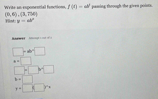 Write an exponential functions, f(t)=ab^t passing through the given points.
(0,6),(3,750)
Hint: y=ab^x
Answer Attempt 1 out of 2
□ =ab^(wedge)□
a=□
□ =□ b^(wedge)□
b=□
y=□ (□ )^wedge x