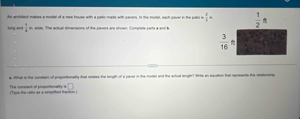 An architect makes a model of a new house with a patio made with pavers. In the model, each paver in the patio is  2/3  in.
long and  1/4 in , wide. The actual dimensions of the pavers are shown. Complete parts a and b.
a. What is the constan of proportionality that relates the length of a paver in the model and the actual length? Write an equation that represents this relationship.
The constant of proportionality is □ .
(Type the ratio as a simplified fraction.)