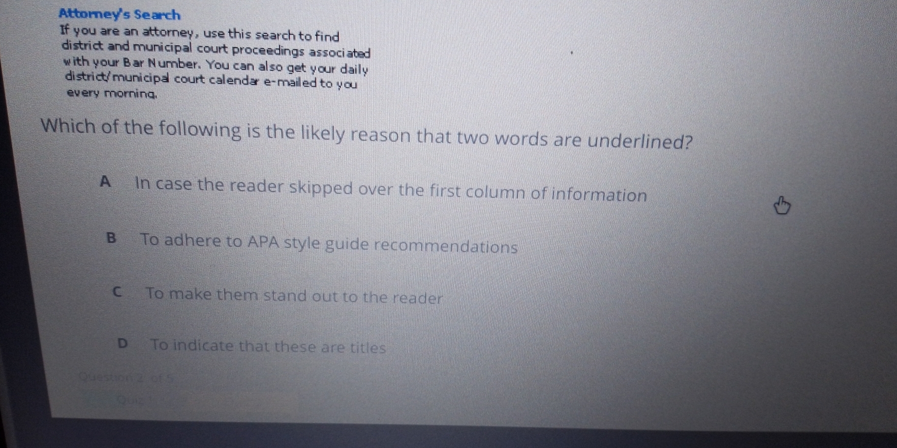 Attorney's Search
If you are an attorney, use this search to find
district and municipal court proceedings associated 
with your Bar Number. You can also get your daily
district'municipal court calendar e-mailed to you 
every morning.
Which of the following is the likely reason that two words are underlined?
A In case the reader skipped over the first column of information
B To adhere to APA style guide recommendations
C To make them stand out to the reader
D To indicate that these are titles
Question 2