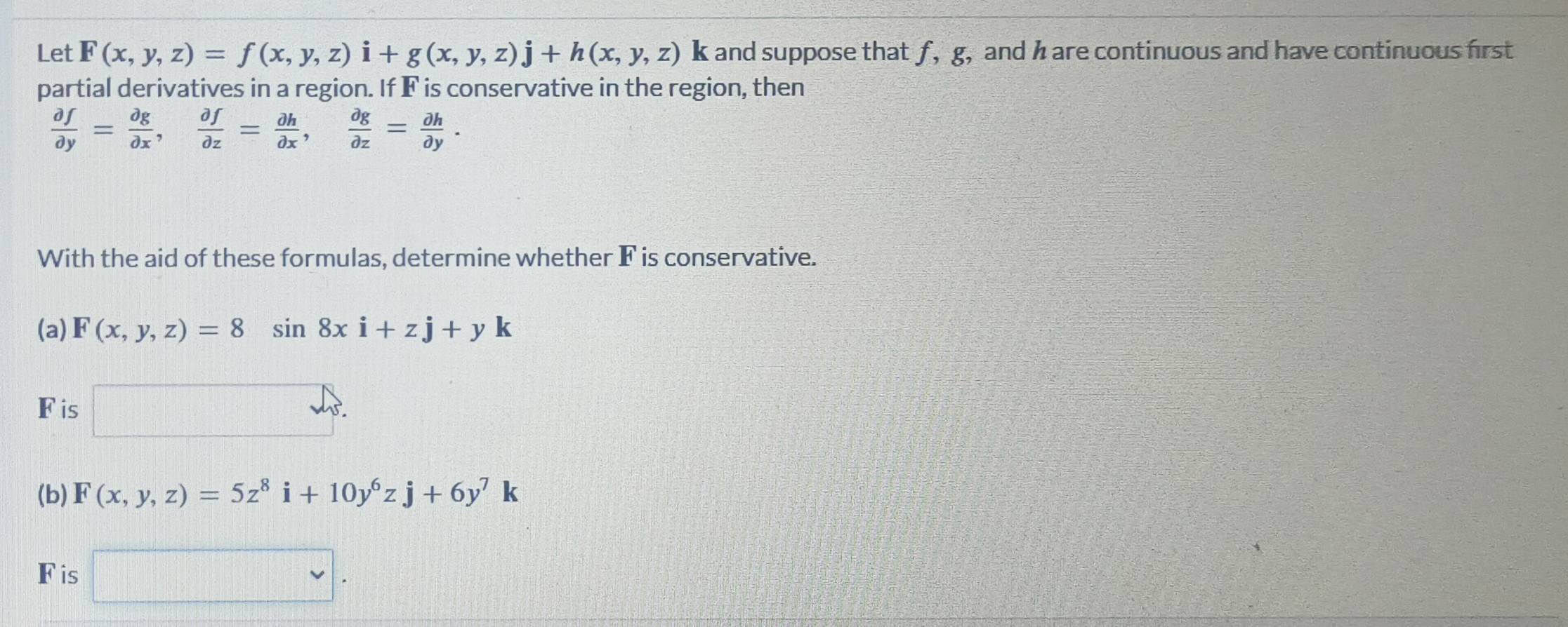 Let F(x,y,z)=f(x,y,z)i+g(x,y,z)j+h(x,y,z) k and suppose that f, g, and h are continuous and have continuous first 
partial derivatives in a region. If F is conservative in the region, then
 partial f/partial y = partial g/partial x ,  partial f/partial z = partial h/partial x ,  partial g/partial z = partial h/partial y . 
With the aid of these formulas, determine whether F is conservative. 
(a) F(x,y,z)=8sin 8xi+zj+yk
Fis u_1
(b) F(x,y,z)=5z^8i+10y^6zj+6y^7k
Fis