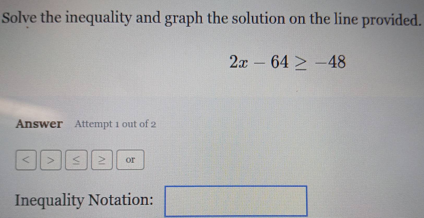 Solve the inequality and graph the solution on the line provided.
2x-64≥ -48
Answer Attempt 1 out of 2 
< 
> or 
Inequality Notation: □