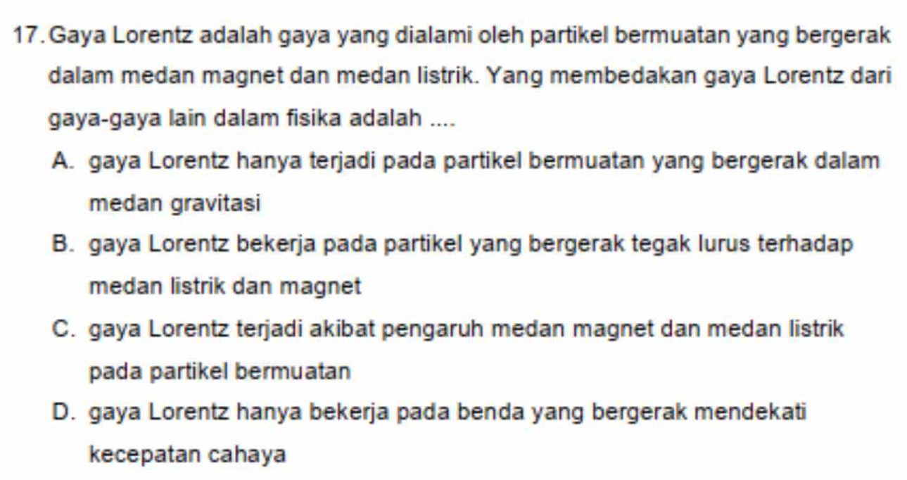 Gaya Lorentz adalah gaya yang dialami oleh partikel bermuatan yang bergerak
dalam medan magnet dan medan listrik. Yang membedakan gaya Lorentz dari
gaya-gaya lain dalam fisika adalah ....
A. gaya Lorentz hanya terjadi pada partikel bermuatan yang bergerak dalam
medan gravitasi
B. gaya Lorentz bekerja pada partikel yang bergerak tegak lurus terhadap
medan listrik dan magnet
C. gaya Lorentz terjadi akibat pengaruh medan magnet dan medan listrik
pada partikel bermuatan
D. gaya Lorentz hanya bekerja pada benda yang bergerak mendekati
kecepatan cahaya