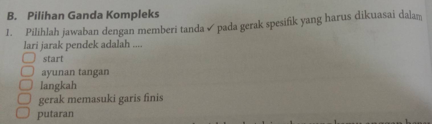 Pilihan Ganda Kompleks
1. Pilihlah jawaban dengan memberi tanda ✓ pada gerak spesifik yang harus dikuasai dalam
lari jarak pendek adalah ....
start
ayunan tangan
langkah
gerak memasuki garis finis
putaran