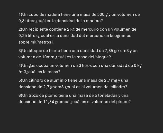 1)Un cubo de madera tiene una masa de 500 g y un volumen de
0,8Litros ¿cuál es la densidad de la madera? 
2)Un recipiente contiene 2 kg de mercurio con un volumen de
0,25 litros ¿ cuál es la densidad del mercurio en kilogramos 
sobre milímetros?. 
3)Un bloque de hierro tiene una densidad de 7,85 gr/ cm3 y un 
volumen de 10mm ¿cuál es la masa del bloque? 
4)Un gas ocupa un volumen de 3 litros con una densidad de 0 kg
/m3 ¿cuál es la masa? 
5)Un cilindro de aluminio tiene una masa de 2,7 mg y una 
densidad de 2,7 gr/cm3 ¿cuál es el volumen del cilindro? 
6)Un trozo de plomo tiene una masa de 5 toneladas y una 
densidad de 11,34 gramos ¿cuál es el volumen del plomo?