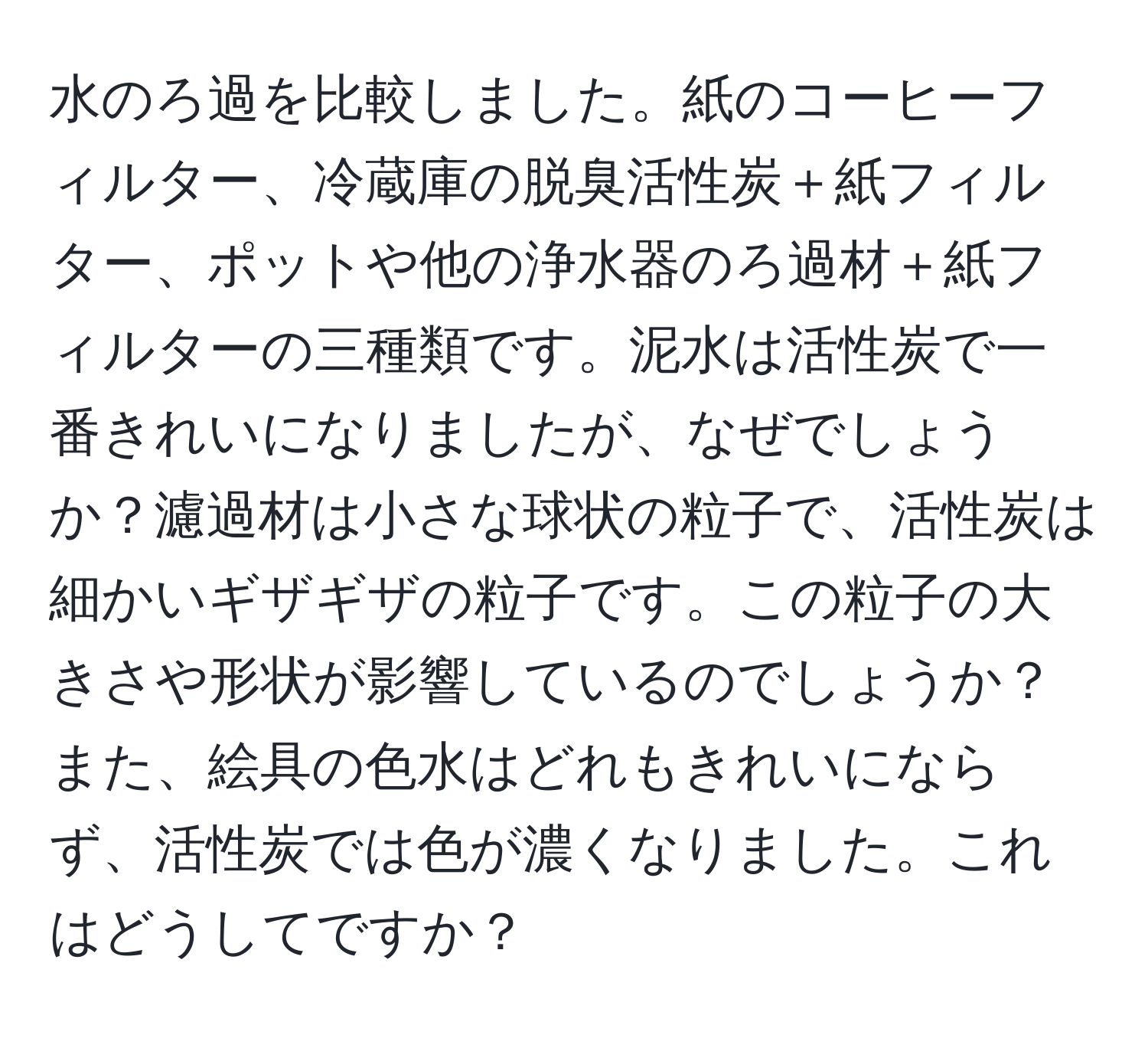 水のろ過を比較しました。紙のコーヒーフィルター、冷蔵庫の脱臭活性炭＋紙フィルター、ポットや他の浄水器のろ過材＋紙フィルターの三種類です。泥水は活性炭で一番きれいになりましたが、なぜでしょうか？濾過材は小さな球状の粒子で、活性炭は細かいギザギザの粒子です。この粒子の大きさや形状が影響しているのでしょうか？また、絵具の色水はどれもきれいにならず、活性炭では色が濃くなりました。これはどうしてですか？