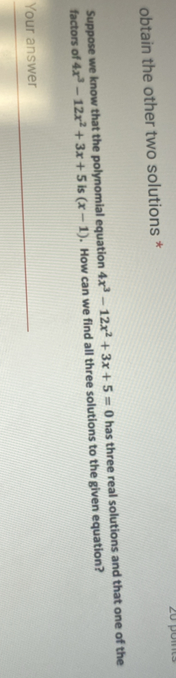 obtain the other two solutions *
Suppose we know that the polynomial equation 4x^3-12x^2+3x+5=0 has three real solutions and that one of the
factors of 4x^3-12x^2+3x+5 is (x-1). How can we find all three solutions to the given equation?
Your answer