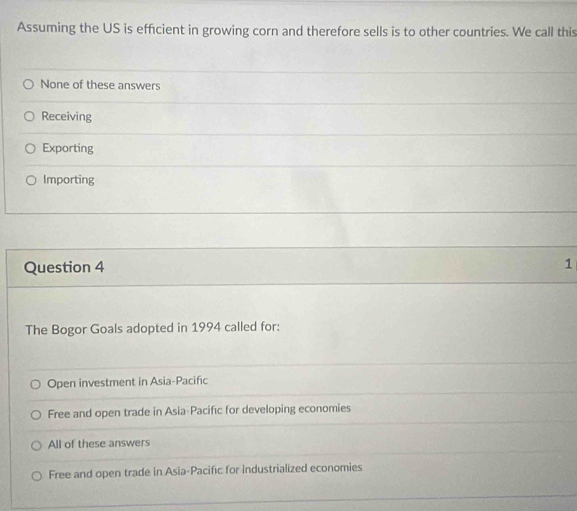 Assuming the US is efficient in growing corn and therefore sells is to other countries. We call this
None of these answers
Receiving
Exporting
Importing
Question 4
1
The Bogor Goals adopted in 1994 called for:
Open investment in Asia-Pacifıc
Free and open trade in Asia-Pacifıc for developing economies
All of these answers
Free and open trade in Asia-Pacific for industrialized economies