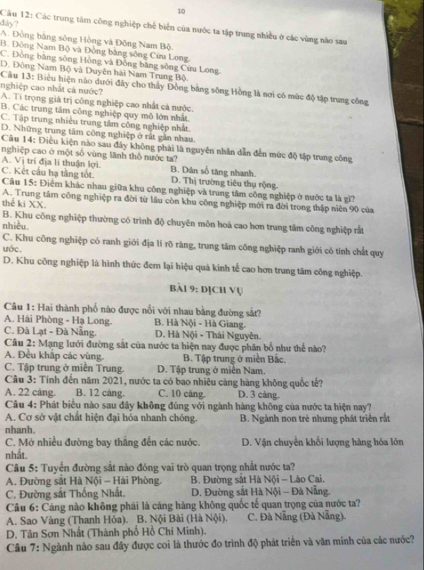 dây?
Cầu 12: Các trung tâm công nghiệp chế biến của nước ta tập trung nhiều ở các vùng nào sau
A. Đồng bằng sông Hồng và Đông Nam Bộ.
B. Đông Nam Bộ và Đồng bằng sông Cửu Long
C. Đồng băng sông Hồng và Đồng băng sông Cửu Long.
D. Đông Nam Bộ và Duyên hải Nam Trung Bộ.
nghiệp cao nhất cả nước?
Câu 13: Biểu hiện nào dưới đây cho thấy Đồng bằng sông Hồng là nơi có mức độ tập trung công
A. Ti trọng giá trị công nghiệp cao nhất cả nước.
B. Các trung tâm công nghiệp quy mô lớn nhất.
C. Tập trung nhiều trung tâm công nghiệp nhất.
D. Những trung tâm công nghiệp ở rất gân nhau.
Câu 14: Điều kiện nào sau đây không phải là nguyên nhân dẫn đến mức độ tập trung công
nghiệp cao ở một số vùng lãnh thổ nước ta?
A. Vị trí địa lí thuận lợi. B. Dân số tăng nhanh.
C. Kết cầu hạ tầng tốt. D. Thị trường tiêu thụ rộng
Câu 15: Điểm khác nhau giữa khu công nghiệp và trung tâm công nghiệp ở nước ta là gì?
A. Trung tâm công nghiệp ra đời từ lâu còn khu công nghiệp mới ra đời trong thập niên 90 của
thể ki XX.
B. Khu công nghiệp thường có trình độ chuyên môn hoá cao hơn trung tâm công nghiệp rất
nhiều.
C. Khu công nghiệp có ranh giới địa lí rõ ràng, trung tâm công nghiệp ranh giới có tính chất quy
ước.
D. Khu công nghiệp là hình thức đem lại hiệu quả kinh tế cao hơn trung tâm công nghiệp.
bài 9: dịch vụ
Câu 1: Hai thành phố nào được nổi với nhau bằng đường sắt?
A. Hải Phòng - Hạ Long, B. Hà Nội - Hà Giang.
C. Đà Lạt - Đà Nẵng. D. Hà Nội - Thái Nguyên.
Câu 2: Mạng lưới đường sắt của nước ta hiện nay được phân bố như thể nào?
A. Đều khắp các vùng. B. Tập trung ở miền Bắc.
C. Tập trung ở miền Trung. D. Tập trung ở miền Nam.
Câu 3: Tính đến năm 2021, nước ta có bao nhiêu cảng hàng không quốc tế?
A. 22 cảng. B. 12 cảng. C. 10 cảng. D. 3 cảng.
Câu 4: Phát biểu nào sau đây không đúng với ngành hàng không của nước ta hiện nay?
A. Cơ sở vật chất hiện đại hóa nhanh chóng. B. Ngành non trẻ nhưng phát triển rất
nhanh.
C. Mở nhiều đường bay thắng đến các nước. D. Vận chuyển khối lượng hàng hóa lớn
nhất.
Câu 5: Tuyến đường sắt nào đóng vai trò quan trọng nhất nước ta?
A. Đường sắt Hà Nội - Hải Phòng. B. Đường sắt Hà Nội - Lào Cai.
C. Đường sắt Thống Nhất.  D. Đường sắt Hà Nội - Đà Nẵng.
Câu 6: Cảng nào không phải là cảng hàng không quốc tế quan trọng của nước ta?
A. Sao Vàng (Thanh Hóa). B. Nội Bài (Hà Nội). C. Đà Nẵng (Đà Nẵng).
D. Tân Sơn Nhất (Thành phố Hồ Chí Minh).
Câu 7: Ngành nào sau đây được coi là thước đo trình độ phát triển và văn minh của các nước?