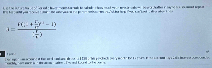 Use the Future Value of Periodic Investments formula to calculate how much your investments will be worth after many years. You must repeat 
this test until you receive 1 point. Be sure you do the parenthesis correctly. Ask for help if you can't get it after a few tries.
B=frac P((1+ r/n )^nt-1)( r/n )
1 point 
Evan opens an account at the local bank and deposits $138 of his paycheck every month for 17 years. If the account pays 2.6% interest compounded 
monthly, how much is in the account after 17 years? Round to the penny.